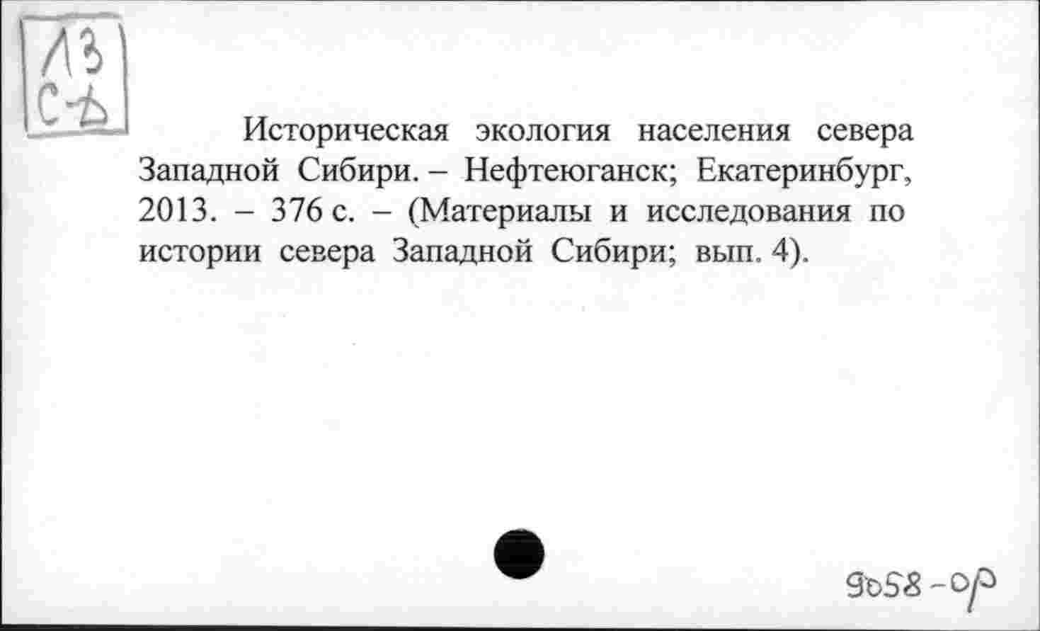 ﻿С’Ь
Историческая экология населения севера
Западной Сибири. - Нефтеюганск; Екатеринбург, 2013. - 376 с. - (Материалы и исследования по истории севера Западной Сибири; вып. 4).
-Vf